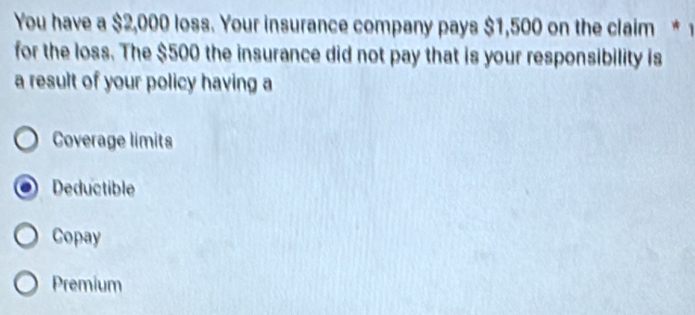 You have a $2,000 loss. Your insurance company pays $1,500 on the claim * 1
for the loss. The $500 the insurance did not pay that is your responsibility is
a result of your policy having a
Coverage limits
Deductible
Copay
Premium