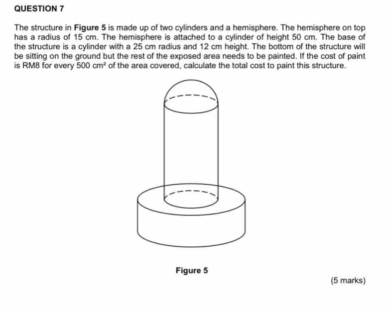 The structure in Figure 5 is made up of two cylinders and a hemisphere. The hemisphere on top 
has a radius of 15 cm. The hemisphere is attached to a cylinder of height 50 cm. The base of 
the structure is a cylinder with a 25 cm radius and 12 cm height. The bottom of the structure will 
be sitting on the ground but the rest of the exposed area needs to be painted. If the cost of paint 
is RM8 for every 500cm^2 of the area covered, calculate the total cost to paint this structure. 
Figure 5 
(5 marks)