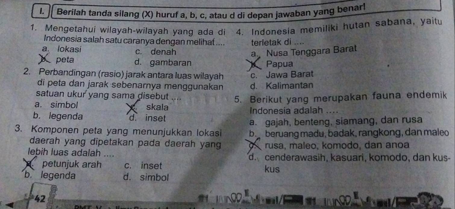 Berilah tanda silang (X) huruf a, b, c, atau d di depan jawaban yang benar!
1. Mengetahui wilayah-wilayah yang ada di 4. Indonesia memiliki hutan sabana, yaitu
Indonesia salah satu caranya dengan melihat .... terletak di ....
a. lokasi c. denah a. Nusa Tenggara Barat
b peta d. gambaran
Papua
2. Perbandingan (rasio) jarak antara luas wilayah c. Jawa Barat
di peta dan jarak sebenarnya menggunakan d. Kalimantan
satuan ukur yang sama disebut ....
5. Berikut yang merupakan fauna endemik
a. simbol skala
Indonesia adalah ....
b. legenda d. inset
a. gajah, benteng, siamang, dan rusa
3. Komponen peta yang menunjukkan lokasi b. beruang madu, badak, rangkong, dan maleo
daerah yang dipetakan pada daerah yang O rusa, maleo, komodo, dan anoa
lebih luas adalah ...
d. cenderawasih, kasuari, komodo, dan kus-
petunjuk arah c. inset
kus
b. legenda d. simbol
42