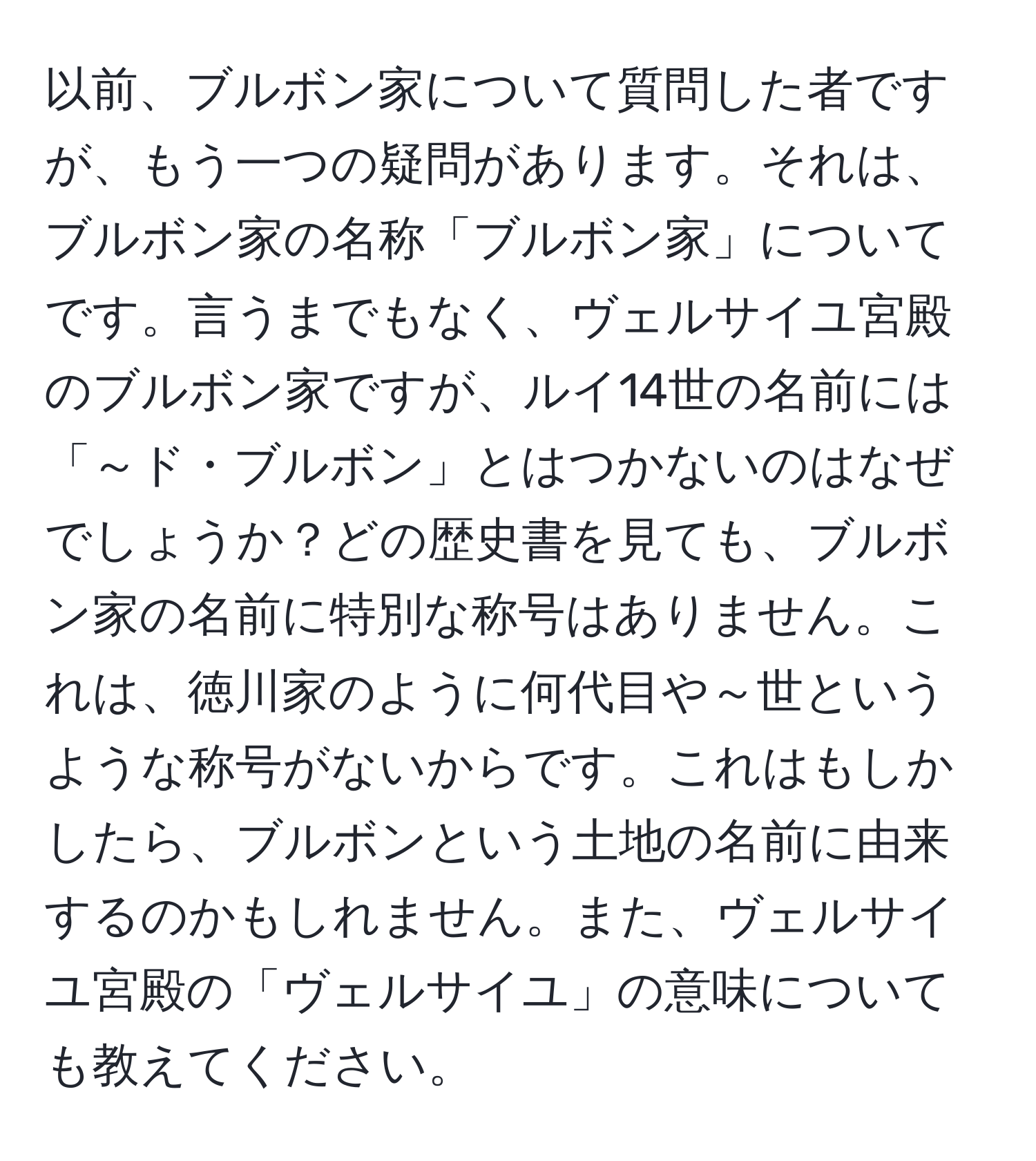 以前、ブルボン家について質問した者ですが、もう一つの疑問があります。それは、ブルボン家の名称「ブルボン家」についてです。言うまでもなく、ヴェルサイユ宮殿のブルボン家ですが、ルイ14世の名前には「～ド・ブルボン」とはつかないのはなぜでしょうか？どの歴史書を見ても、ブルボン家の名前に特別な称号はありません。これは、徳川家のように何代目や～世というような称号がないからです。これはもしかしたら、ブルボンという土地の名前に由来するのかもしれません。また、ヴェルサイユ宮殿の「ヴェルサイユ」の意味についても教えてください。