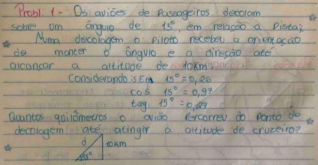 Probl. 1- Os avioes de passageiros decolam
sobve om anguo de 15° ,em relacoo a pistai
Numa decolagen o piloto recebe a onientacao
do monter o anguiò e a diresao ate
alcancar a altitude de loKm
considerando:s Em 15°=0,26
COS 15°=0.97
log 15°=0.27
Quantos quilometros o aiāo Percorrev do ponto do
decolagem ate atingir a altitude de cruzeiro?
d tokm
15°