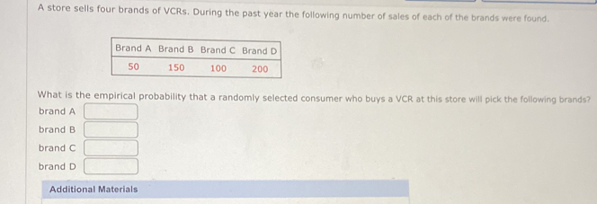 A store sells four brands of VCRs. During the past year the following number of sales of each of the brands were found.
What is the empirical probability that a randomly selected consumer who buys a VCR at this store will pick the following brands?
brand A □
brand B □
brand C □
brand D □
Additional Materials