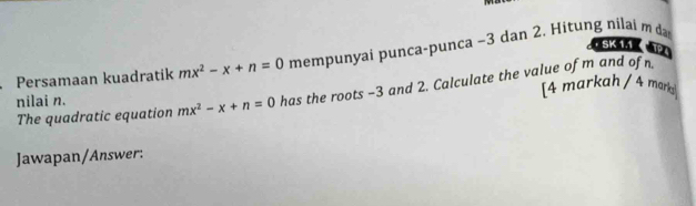 SK 1.1× TPA 
Persamaan kuadratik mx^2-x+n=0 mempunyai punca-punca −3 dan 2. Hitung nilai m da 
nilai n. mx^2-x+n=0 has the roots -3 and 2. Calculate the value of m and of 
[4 markah / 4 marka] 
The quadratic equation 
Jawapan/Answer: