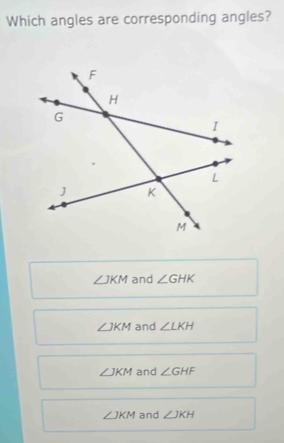 Which angles are corresponding angles?
∠ JKM and ∠ GHK
∠ JKM and ∠ LKH
∠ JKM and ∠ GHF
∠ JKM and ∠ JKH