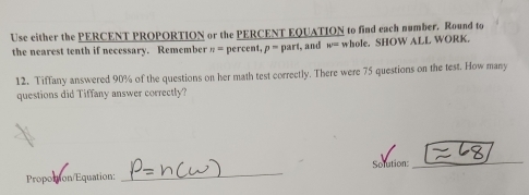 Use either the PERCENT PROPORTION or the PERCENT EQUATION to find each number. Round to 
the nearest tenth if necessary. Remember n= percent, p= part, and w= whole. SHOW ALL WORK. 
12. Tiffany answered 90% of the questions on her math test correctly. There were 75 questions on the test. How many 
questions did Tiffany answer correctly? 
Solution: 
_ 
Propottion/Equation: 
_