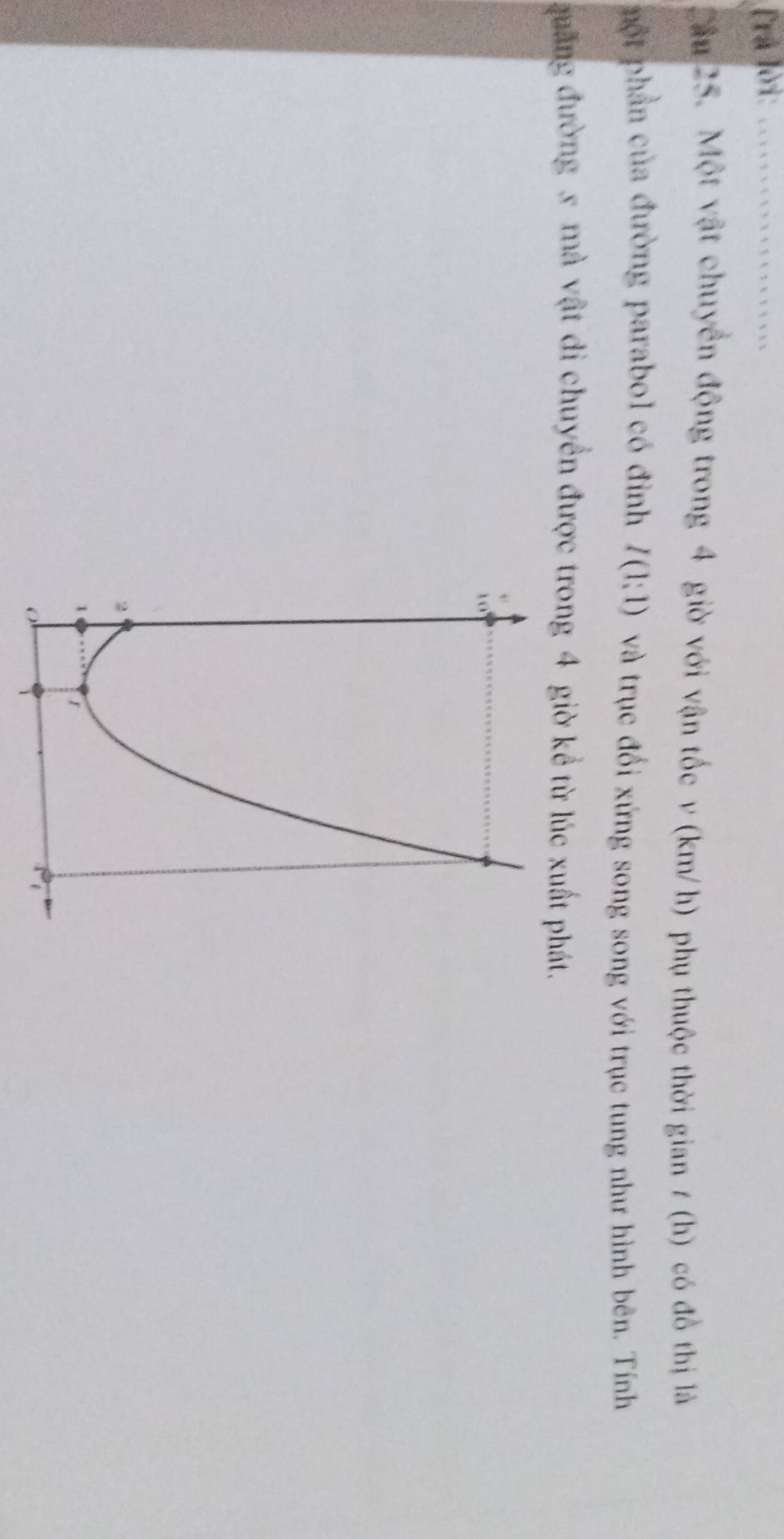 Trả lời:_ 
Cầu 25. Một vật chuyển động trong 4 giờ với vận tốc v (km/h) phụ thuộc thời gian / (h) có đồ thị là 
một phần của đường parabol có đinh I(1:1) và trục đổi xứng song song với trục tung như hình bên. Tính 
quảng đường x mà vật di chuyển được trong 4 giờ kể từ lúc xuất phát.