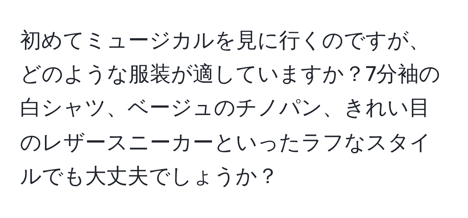 初めてミュージカルを見に行くのですが、どのような服装が適していますか？7分袖の白シャツ、ベージュのチノパン、きれい目のレザースニーカーといったラフなスタイルでも大丈夫でしょうか？