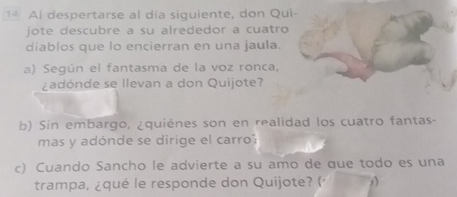 Al despertarse al día siguiente, don Qui- 
jote descubre a su alrededor a cuatro 
diablos que lo encierran en una jaula. 
a) Según el fantasma de la voz ronca, 
¿adónde se llevan a don Quijote? 
b) Sin embargo, ¿quiénes son en realidad los cuatro fantas- 
mas y adónde se dirige el carro: 
c) Cuando Sancho le advierte a su amo de que todo es una 
trampa, ¿qué le responde don Quijote? (· 2)