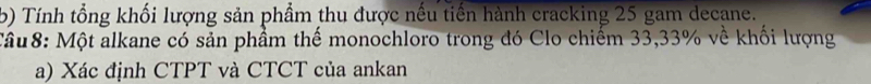 Tính tổng khối lượng sản phẩm thu được nếu tiến hành cracking 25 gam decane. 
Tâu8: Một alkane có sản phầm thế monochloro trong đó Clo chiếm 33, 33% về khối lượng 
a) Xác định CTPT và CTCT của ankan