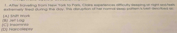 After traveling from New York to Paris, Claire experiences difficulty sleeping at night and feels
extremely tired during the day. This disruption of her normal sleep pattern is best described as:
(A) Shift Work
(B) Jet Lag
(C) Insomnia
(D) Narcolepsy