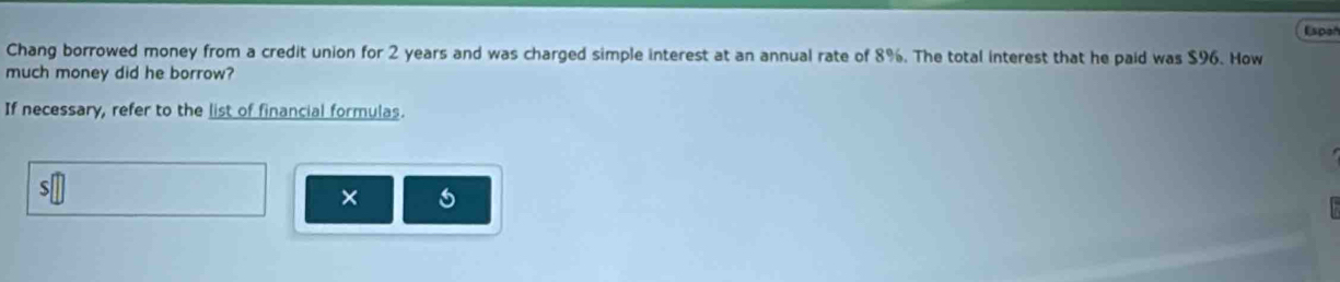 Espoñ 
Chang borrowed money from a credit union for 2 years and was charged simple interest at an annual rate of 8%. The total interest that he paid was $96. How 
much money did he borrow? 
If necessary, refer to the list of financial formulas. 
× 6