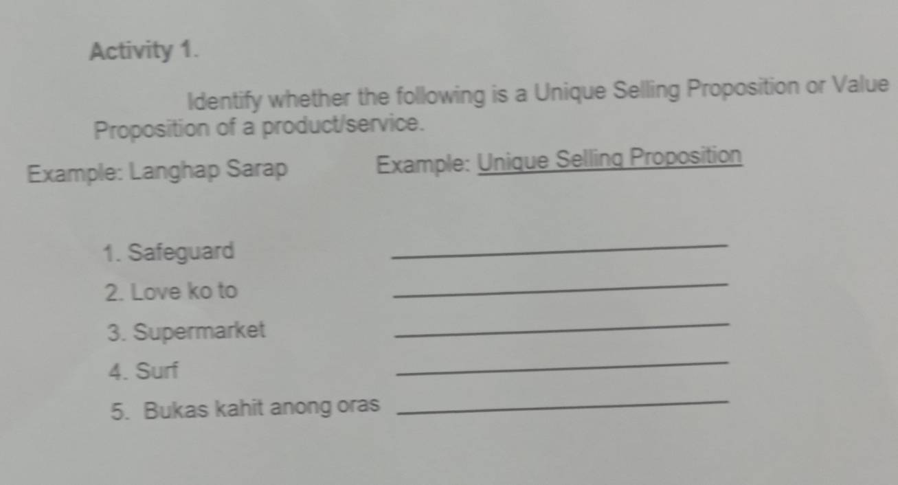 Activity 1. 
Identify whether the following is a Unique Selling Proposition or Value 
Proposition of a product/service. 
Example: Langhap Sarap Example: Unique Selling Proposition 
1. Safeguard 
_ 
2. Love ko to 
_ 
3. Supermarket 
_ 
4. Surf 
_ 
5. Bukas kahit anong oras 
_