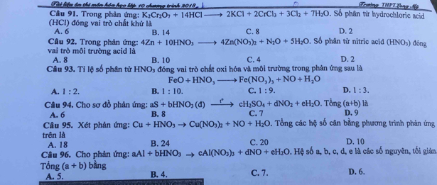 Tài liệu ôn thị mền hóa họo lập 10 chưng trình 2018
Trường THPT Long Mỹ
Câu 91. Trong phản ứng: K_2Cr_2O_7+14HClto 2KCl+2CrCl_3+3Cl_2+7H_2O. Số phân từ hydrochloric acid
(HCl) đóng vai trò chất khử là
A. 6 B. 14 C. 8 D. 2
Câu 92. Trong phản ứng: 4Zn+10HNO_3 _  4Zn(NO_3)_2+N_2O+5H_2O. Số phân tử nitric acid (HNO_3) dōng
vai trò môi trường acid là
A. 8 B. 10 C. 4 D. 2
Câu 93. Tỉ lệ số phân tử HNO₃ đóng vai trò chất oxi hóa và môi trường trong phản ứng sau là
FeO+HNO_3to Fe(NO_3)_3+NO+H_2O
A. 1:2. B. 1:10. C. 1:9. D. 1:3.
Câu 94. Cho sơ đồ phản ứng: aS+bHNO_3(d)to cH_2SO_4+dNO_2+eH_2O. Tề ng(a+b) là
A. 6 B. 8 C. 7 D. 9
Câu 95. Xét phản ứng: Cu+HNO_3to Cu(NO_3)_2+NO+H_2O. Tổng các hệ số cân bằng phương trình phản ứng
trên là D. 10
A. 18 B. 24 C. 20
Câu 96. Cho phản ứng: aAl+bHNO_3to cAl(NO_3)_3+dNO+eH_2O s. Hệ số a, b, c, d, e là các số nguyên, tối giản
Tổng (a+b) bàng B. 4.
A. 5. C. 7. D. 6.