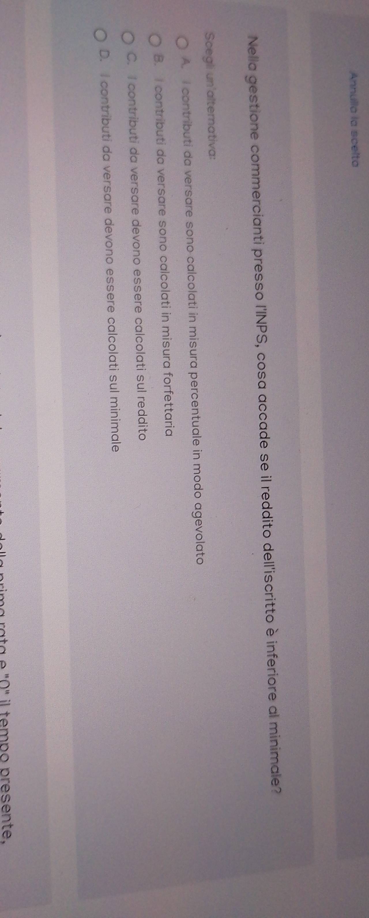Annulla la scelta
Nella gestione commercianti presso l'INPS, cosa accade se il reddito dell'iscritto è inferiore al minimale?
Scegli un'alternativa:
A. I contributi da versare sono calcolati in misura percentuale in modo agevolato
B. I contributi da versare sono calcolati in misura forfettaria
C. I contributi da versare devono essere calcolati sul reddito
D. I contributi da versare devono essere calcolati sul minimale
má rata e "0" il tempo presente.