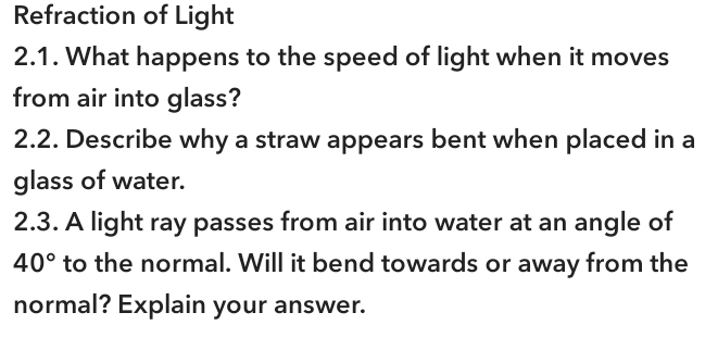 Refraction of Light 
2.1. What happens to the speed of light when it moves 
from air into glass? 
2.2. Describe why a straw appears bent when placed in a 
glass of water. 
2.3. A light ray passes from air into water at an angle of
40° to the normal. Will it bend towards or away from the 
normal? Explain your answer.