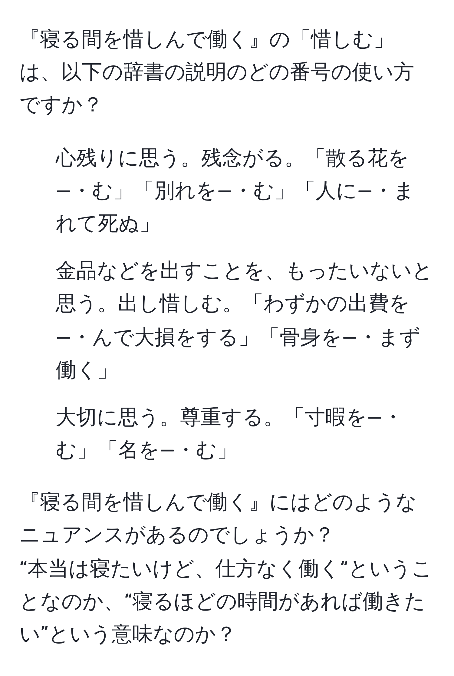 『寝る間を惜しんで働く』の「惜しむ」は、以下の辞書の説明のどの番号の使い方ですか？  
1. 心残りに思う。残念がる。「散る花を—・む」「別れを—・む」「人に—・まれて死ぬ」  
2. 金品などを出すことを、もったいないと思う。出し惜しむ。「わずかの出費を—・んで大損をする」「骨身を—・まず働く」  
3. 大切に思う。尊重する。「寸暇を—・む」「名を—・む」

『寝る間を惜しんで働く』にはどのようなニュアンスがあるのでしょうか？  
“本当は寝たいけど、仕方なく働く“ということなのか、“寝るほどの時間があれば働きたい”という意味なのか？