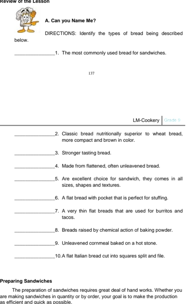 Review of the Lesson 
A. Can you Name Me? 
DIRECTIONS: Identify the types of bread being described 
below. 
_1. The most commonly used bread for sandwiches. 
137 
LM-Cookery Grade 9 
_2. Classic bread nutritionally superior to wheat bread, 
more compact and brown in color. 
_3. Stronger tasting bread. 
_4. Made from flattened, often unleavened bread. 
_5. Are excellent choice for sandwich, they comes in all 
sizes, shapes and textures. 
_6. A flat bread with pocket that is perfect for stuffing. 
_7. A very thin flat breads that are used for burritos and 
tacos. 
_8. Breads raised by chemical action of baking powder. 
_9. Unleavened cornmeal baked on a hot stone. 
_10.A flat Italian bread cut into squares split and file. 
Preparing Sandwiches 
The preparation of sandwiches requires great deal of hand works. Whether you 
are making sandwiches in quantity or by order, your goal is to make the production 
as efficient and quick as possible.