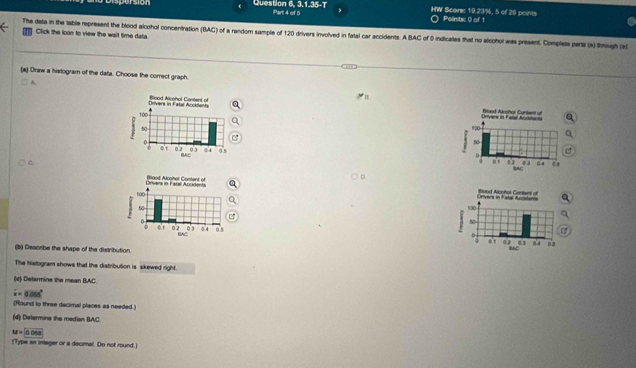 Question 6, 3.1.35-T > HW Score: 19.23%, 5 of 25 points 
Part 4 of 5 Points: 0 of 1 
Click the icon to view the wait time data 
The data in the table represent the blood alcohol concentration (BAC) of a random sample of 120 drivers involved in fatal car accidents. A BAC of 0 indicates that no alcohol was present. Complets parts (a) through (e) 
(a) Draw a histogram of the data. Choose the correct graph. 
A 




(b) Describe the shape of the distribution. 
The histogram shows that the distribution is skewed right. 
(c) Detarmine the mean BAC
widehat x=0.055°
(Round to three decimal places as needed.) 
(d) Determins the median BAC
M=0.068
(Type an integer or a decimal. Do not round.)