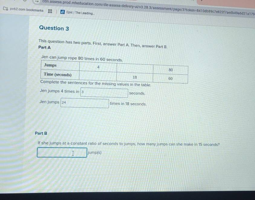 pv62.com bookmarks Epic | The Leading.. 
Question 3 
This question has two parts. First, answer Part A. Then, answer Part B. 
Part A 
Jen can jump rope 80
Jen jumps 4 times in 3 seconds. 
Jen jumps | 24 times in 18 seconds. 
Part B 
If she jumps at a constant ratio of seconds to jumps, how many jumps can she make in 15 seconds? 
I jump(s)