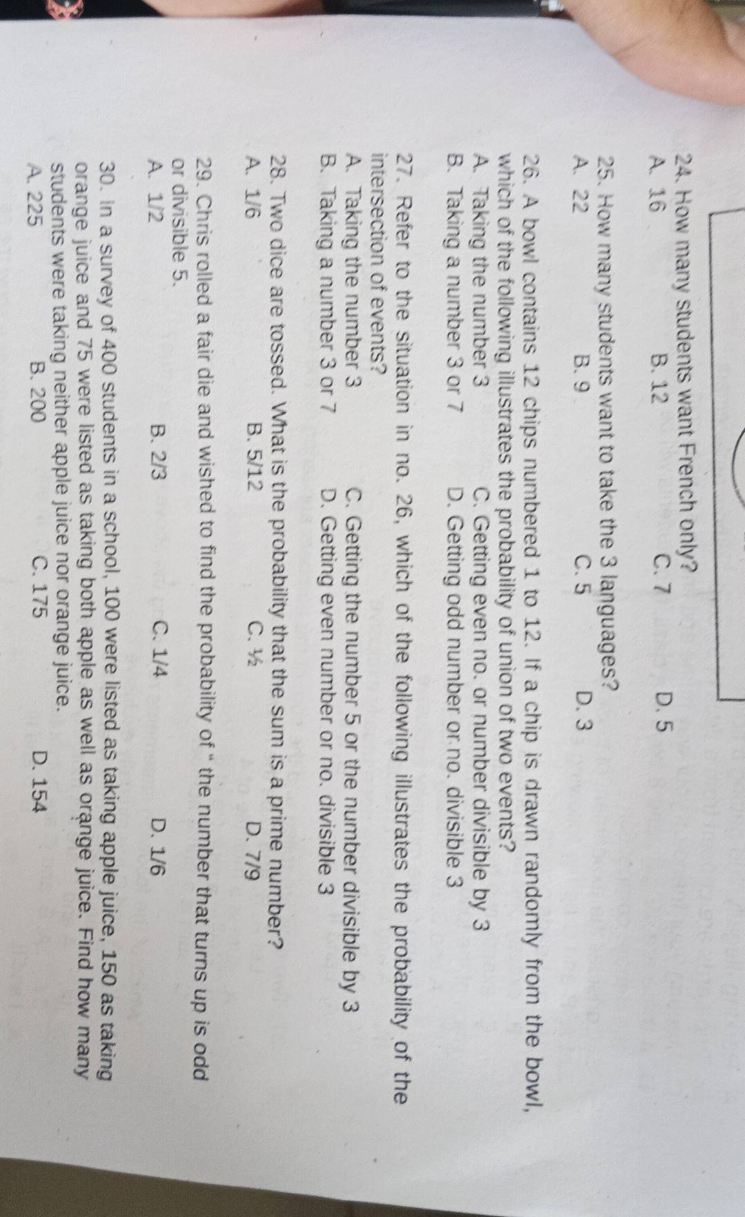 How many students want French only?
A. 16 B. 12 C. 7 D. 5
25. How many students want to take the 3 languages?
A. 22 B. 9 C. 5 D. 3
26. A bowl contains 12 chips numbered 1 to 12. If a chip is drawn randomly from the bowl,
which of the following illustrates the probability of union of two events?
A. Taking the number 3 C. Getting even no. or number divisible by 3
B. Taking a number 3 or 7 D. Getting odd number or no. divisible 3
27. Refer to the situation in no. 26, which of the following illustrates the probability of the
intersection of events?
A. Taking the number 3 C. Getting the number 5 or the number divisible by 3
B. Taking a number 3 or 7 D. Getting even number or no. divisible 3
28. Two dice are tossed. What is the probability that the sum is a prime number?
A. 1/6 B. 5/12 C. ½ D. 7/9
29. Chris rolled a fair die and wished to find the probability of “ the number that turns up is odd
or divisible 5.
A. 1/2 B. 2/3 C. 1/4 D. 1/6
30. In a survey of 400 students in a school, 100 were listed as taking apple juice, 150 as taking
orange juice and 75 were listed as taking both apple as well as orange juice. Find how many
students were taking neither apple juice nor orange juice.
A. 225 B. 200 C. 175 D. 154