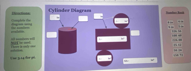 Directions: Cylinder Diagram Number Bank
in
in
Complete the
A= in^2
diagram using 8 in 4 in
the numbers
9 in
available. 326.56 S in
100.48
All numbers will in°
A=
NOT be used. 226.08
There is only one 25.12
solution. 50.24
Use 3.14 for pi.
A= in° 150.72
SA= in°