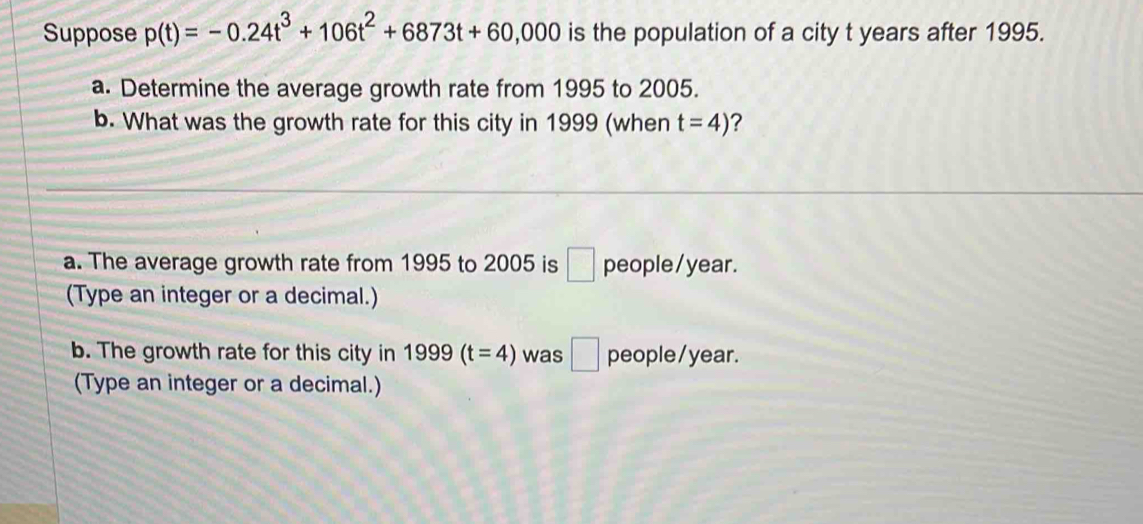 Suppose p(t)=-0.24t^3+106t^2+6873t+60,000 is the population of a city t years after 1995. 
a. Determine the average growth rate from 1995 to 2005. 
b. What was the growth rate for this city in 1999 (when t=4) ? 
a. The average growth rate from 1995 to 2005 is □ people/ year. 
(Type an integer or a decimal.) 
b. The growth rate for this city in 1999(t=4) was □ people/ year. 
(Type an integer or a decimal.)