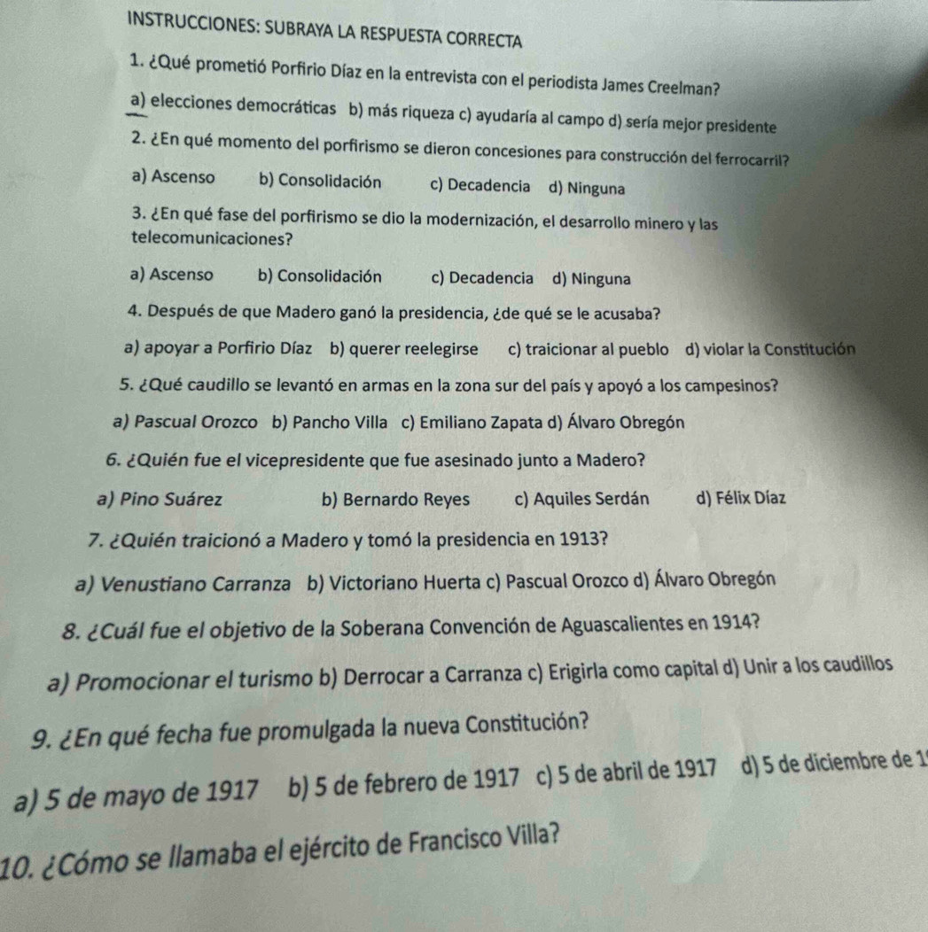 INSTRUCCIONES: SUBRAYA LA RESPUESTA CORRECTA
1. ¿Qué prometió Porfirio Díaz en la entrevista con el periodista James Creelman?
a) elecciones democráticas b) más riqueza c) ayudaría al campo d) sería mejor presidente
2. ¿En qué momento del porfirismo se dieron concesiones para construcción del ferrocarril?
a) Ascenso b) Consolidación c) Decadencia d) Ninguna
3. ¿En qué fase del porfirismo se dio la modernización, el desarrollo minero y las
telecomunicaciones?
a) Ascenso b) Consolidación c) Decadencia d) Ninguna
4. Después de que Madero ganó la presidencia, ¿de qué se le acusaba?
a) apoyar a Porfirio Díaz b) querer reelegirse c) traicionar al pueblo d) violar la Constitución
5. ¿Qué caudillo se levantó en armas en la zona sur del país y apoyó a los campesinos?
a) Pascual Orozco b) Pancho Villa c) Emiliano Zapata d) Álvaro Obregón
6. ¿Quién fue el vicepresidente que fue asesinado junto a Madero?
a) Pino Suárez b) Bernardo Reyes c) Aquiles Serdán d) Félix Díaz
7. ¿Quién traicionó a Madero y tomó la presidencia en 1913?
a) Venustiano Carranza b) Victoriano Huerta c) Pascual Orozco d) Álvaro Obregón
8. ¿Cuál fue el objetivo de la Soberana Convención de Aguascalientes en 1914?
a) Promocionar el turismo b) Derrocar a Carranza c) Erigirla como capital d) Unir a los caudillos
9. ¿En qué fecha fue promulgada la nueva Constitución?
a) 5 de mayo de 1917 b) 5 de febrero de 1917 c) 5 de abril de 1917 d) 5 de díciembre de 1
10. ¿Cómo se llamaba el ejército de Francisco Villa?