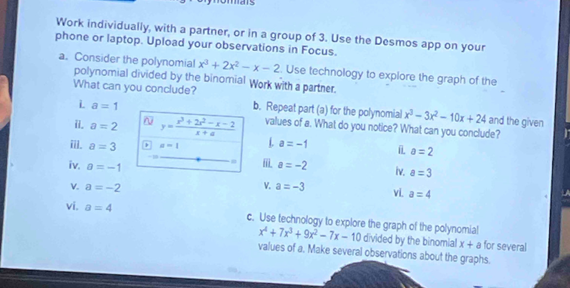 omats 
Work individually, with a partner, or in a group of 3. Use the Desmos app on your 
phone or laptop. Upload your observations in Focus. 
a. Consider the polynomial x^3+2x^2-x-2. Use technology to explore the graph of the 
polynomial divided by the binomial Work with a partner. 
What can you conclude? 
i a=1
b. Repeat part (a) for the polynomial x^3-3x^2-10x+24 and the given 
i1. a=2 y= (x^3+2x^2-x-2)/x+a  values of a. What do you notice? What can you conclude? 
i. a=3 a=1
L a=-1
a=2
iv. a=-1 a=-2
i iv. a=3
V. a=-2 V. a=-3
vi. a=4
vi. a=4 c. Use technology to explore the graph of the polynomial
x^4+7x^3+9x^2-7x-10 divided by the binomial x+a for several 
values of a. Make several observations about the graphs.