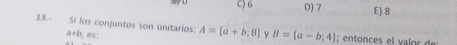 C) 6 D) 7 E) 8
13.- Si los conjuntos son unitarios: A= a+b;8 y B= a-b;4; entnces e l
a+b , es: