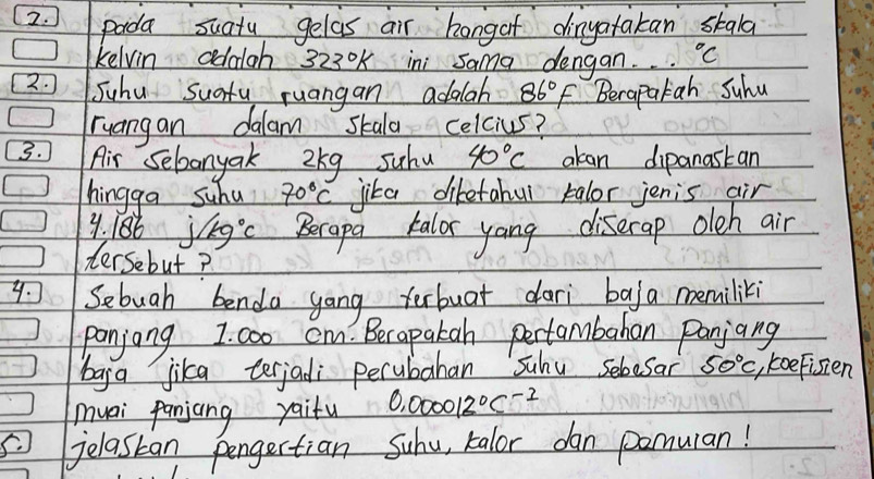 pada suatu gelas air hongof dingatakan skala 
kelvin addloh 323°K ini Sama dengan°C
2. Suhu sucfy ruangan adalah 86°F Berapalah Suhu 
ruangan dalam skala celcius? 
3. Air Sebanyak 2kg suhu 40°C akan dipanastan 
hingga suhu 70°C jika dikefahul talor jenis air 
y. 186 j/kg°C Berapa kalor yang diserap oleh air 
dersebut? 
y. Sebuah bendo gong terbuar dari ba/ a memiliki 
panjong 1. coo cm. Berapakah pertambahan Panjang 
baga jika terjadi perubahan Suhu sebesar 50°C koeFisien 
muai panjang yaifu 0.000012^0C^(-2)
jelastan pongertian Suhu, kalor dan pomuian!