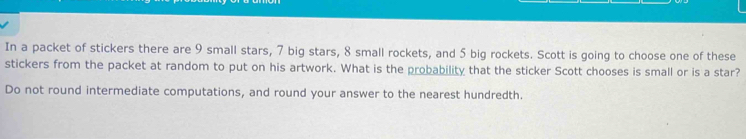 In a packet of stickers there are 9 small stars, 7 big stars, 8 small rockets, and 5 big rockets. Scott is going to choose one of these 
stickers from the packet at random to put on his artwork. What is the probability that the sticker Scott chooses is small or is a star? 
Do not round intermediate computations, and round your answer to the nearest hundredth.