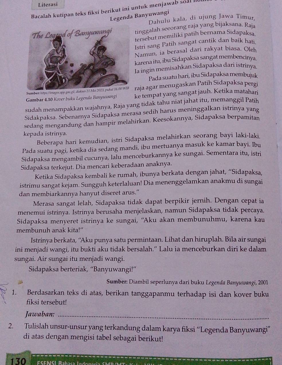 Literasi
Bacalah kutipan teks fiksi berikut ini untuk menjawab soal l0
Legenda Banyuwangi
Dahulu kala, dì ujung Jawa Timur,
tinggalah seeorang raja yang bijaksana. Raja
tersebut memiliki patih bernama Sidapaksa.
Istri sang Patih sangat cantik dan baik hati.
Namun, ia berasal dari rakyat biasa. Oleh
karena itu, ibu Sidapaksa sangat membencinya.
Ia ingin memisahkan Sidapaksa dari istrinya.
Pada suatu hari, ibu Sidapaksa membujuk
Sumber: https://images.app.goo.gl/, diakses 21 raja agar menugaskan Patih Sidapaksa pergi
Gambar 4.10 Kover buku Legenda Banyuwangi ke tempat yang sangat jauh. Ketika matahari
sudah menampakkan wajahnya, Raja yang tidak tahu niat jahat itu, memanggil Patih
Sidakpaksa. Sebenarnya Sidapaksa merasa sedih harus meninggalkan istrinya yang
sedang mengandung dan hampir melahirkan. Keesokannya, Sidapaksa berpamitan
kepada istrinya.
Beberapa hari kemudian, istri Sidapaksa melahirkan seorang bayi laki-laki.
Pada suatu pagi, ketika dia sedang mandi, ibu mertuanya masuk ke kamar bayi. Ibu
Sidapaksa mengambil cucunya, lalu menceburkannya ke sungai. Sementara itu, istri
Sidapaksa terkejut. Dia mencari keberadaan anaknya.
Ketika Sidapaksa kembali ke rumah, ibunya berkata dengan jahat, “Sidapaksa,
istrimu sangat kejam. Sungguh keterlaluan! Dia menenggelamkan anakmu di sungai
dan membiarkannya hanyut diseret arus.”
Merasa sangat lelah, Sidapaksa tidak dapat berpikir jernih. Dengan cepat ia
menemui istrinya. Istrinya berusaha menjelaskan, namun Sidapaksa tidak percaya.
Sidapaksa menyeret istrinya ke sungai, “Aku akan membunuhmu, karena kau
membunuh anak kita!”
Istrinya berkata, “Aku punya satu permintaan. Lihat dan hiruplah. Bila air sungai
ini menjadi wangi, itu bukti aku tidak bersalah.” Lalu ia menceburkan diri ke dalam
sungai. Air sungai itu menjadi wangi.
Sidapaksa berteriak, “Banyuwangi!”
Sumber: Diambil seperlunya dari buku Legenda Banyuwangi, 2001
1. Berdasarkan teks di atas, berikan tanggapanmu terhadap isi dan kover buku
fiksi tersebut!
Jawaban:_
2. Tulislah unsur-unsur yang terkandung dalam karya fiksi “Legenda Banyuwangi”
di atas dengan mengisi tabel sebagai berikut!
130  ESFNSI Rahasa Indonasia