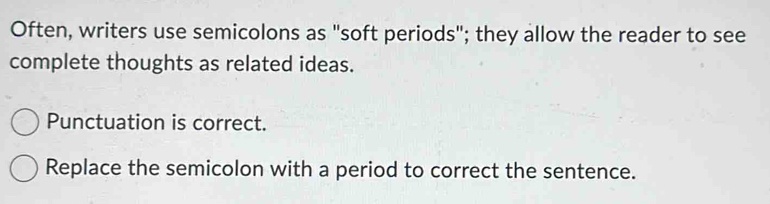 Often, writers use semicolons as "soft periods"; they allow the reader to see 
complete thoughts as related ideas. 
Punctuation is correct. 
Replace the semicolon with a period to correct the sentence.