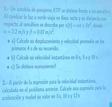 1.- Un autobús de pasajeros RTP se detiene frente a un semáforo. 
Al cambiar la luz a verde viaja en línea recta y su distancia con 
respecto al semáforo se describe por x(t)=alpha t+beta t^2 , donde
alpha =2.2m/s y beta =0.07m/s^2. 
a) Calcule su desplazamiento y velocidad promedio en los 
primeros 4 s de su recorrido. 
b) Calcule su velocidad instantánea en 0 s, 5 s y 10 s. 
c) Se detiene nuevamente? 
2.- A partir de la expresión para la velocidad instantánea, 
calculada en el problema anterior. Calcule una expresión para la 
aceleración y evalué su valor en 3 s, 10 s y 12 s