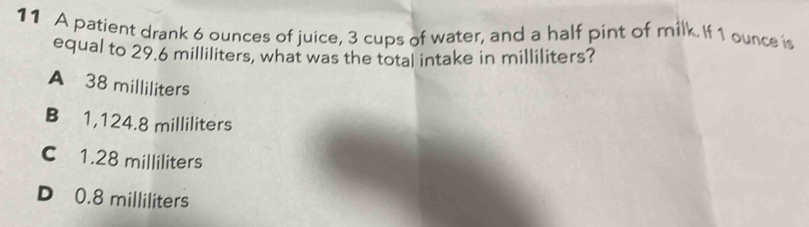 A patient drank 6 ounces of juice, 3 cups of water, and a half pint of milk. If 1 ounce is
equal to 29.6 milliliters, what was the total intake in milliliters?
A 38 milliliters
B 1,124.8 milliliters
C 1.28 milliliters
D 0.8 milliliters