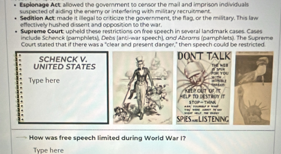 Espionage Act: allowed the government to censor the mail and imprison individuals 
suspected of aiding the enemy or interfering with military recruitment. 
Sedition Act: made it illegal to criticize the government, the flag, or the military. This law 
effectively hushed dissent and opposition to the war. 
Supreme Court: upheld these restrictions on free speech in several landmark cases. Cases 
include Schenck (pamphlets), Debs (anti-war speech), and Abrams (pamphlets). The Supreme 
Court stated that if there was a “clear and present danger," then speech could be restricted. 
SCHENCK V. 
DONT TALK 
UNITED STATESTHE WEB 
IS SPUN 
FOR YOU 
WITH 
Type hereINVISIBLE 
THREAD 
KEEP OUT OF IT 
HELP TO DESTROY IT 
STOP= THINK 
ASn TULM P W 
YOU WERE ABOUT TD SAY 
WISHT HELP THE ENEAT 
SPIESLISTENING 
How was free speech limited during World War I? 
Type here