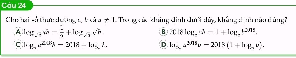 Cho hai số thực dương a, b và a!= 1. Trong các khẳng định dưới đây, khẳng định nào đúng?
A log _sqrt(a)ab= 1/2 +log _sqrt(a)sqrt(b).
B 2018log _aab=1+log _ab^(2018).
C log _aa^(2018)b=2018+log _ab.
D log _aa^(2018)b=2018(1+log _ab).