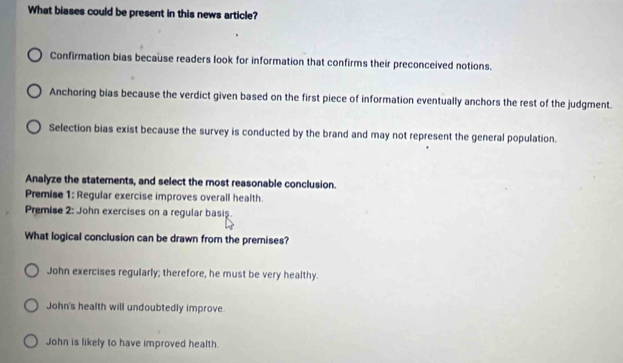 What biases could be present in this news article?
Confirmation bias because readers look for information that confirms their preconceived notions.
Anchoring bias because the verdict given based on the first piece of information eventually anchors the rest of the judgment.
Selection bias exist because the survey is conducted by the brand and may not represent the general population.
Analyze the statements, and select the most reasonable conclusion.
Premise 1: Regular exercise improves overall health.
Premise 2: John exercises on a regular basis.
What logical conclusion can be drawn from the premises?
John exercises regularly; therefore, he must be very healthy.
John's health will undoubtedly improve.
John is likely to have improved health.