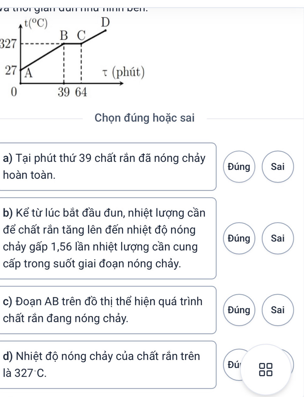 327
_Chọn đúng hoặc sai
a) Tại phút thứ 39 chất rắn đã nóng chảy
Đúng Sai
hoàn toàn.
b) Kể từ lúc bắt đầu đun, nhiệt lượng cần
để chất rắn tăng lên đến nhiệt độ nóng
Đúng Sai
chảy gấp 1,56 lần nhiệt lượng cần cung
cấp trong suốt giai đoạn nóng chảy.
c) Đoạn AB trên đồ thị thể hiện quá trình Đúng Sai
chất rắn đang nóng chảy.
d) Nhiệt độ nóng chảy của chất rắn trên
Đú
là 327°C.