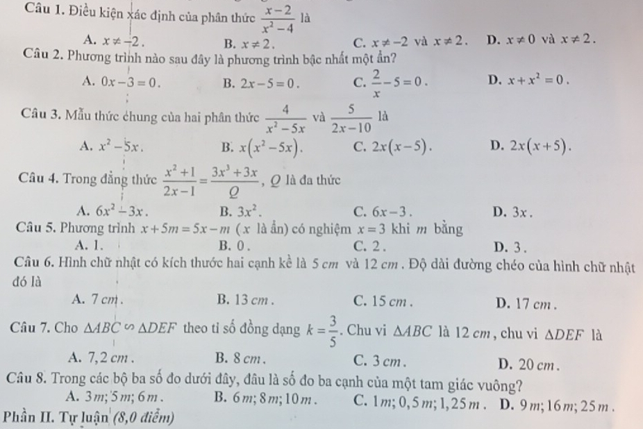 Điều kiện xác định của phân thức  (x-2)/x^2-4 la
A. x!= -2. C. x!= -2 và x!= 2. D. x!= 0 và x!= 2.
B. x!= 2.
Câu 2. Phương trình nào sau đây là phương trình bậc nhất một ẩn?
A. 0x-3=0. B. 2x-5=0. C.  2/x -5=0. D. x+x^2=0.
Câu 3. Mẫu thức chung của hai phân thức  4/x^2-5x  và  5/2x-10  là
A. x^2-5x. B. x(x^2-5x). C. 2x(x-5). D. 2x(x+5).
Câu 4. Trong đẳng thức  (x^2+1)/2x-1 = (3x^3+3x)/Q  , Q là đa thức
A. 6x^2-3x. B. 3x^2. C. 6x-3. D. 3x .
Câu 5. Phương trình x+5m=5x-m ( x là ẩn) có nghiệm x=3 khi m bằng
A. 1. B. 0 . C. 2 . D. 3 .
Câu 6. Hình chữ nhật có kích thước hai cạnh kề là 5 cm và 12 cm . Độ dài đường chéo của hình chữ nhật
dó là
A. 7 cm . B. 13 cm . C. 15 cm . D. 17 cm .
Câu 7. Cho △ ABC∽ △ DEF theo ti số đồng dạng k= 3/5 . Chu vi △ ABC là 12 cm , chu vi △ DEF là
A. 7,2 cm . B. 8 cm . C. 3 cm . D. 20 cm .
Câu 8. Trong các bộ ba số đo dưới đây, đâu là số đo ba cạnh của một tam giác vuông?
A. 3 m;'5 m; 6 m . B. 6m; 8m;10m . C. 1m; 0,5 m; 1,25 m . D. 9 m;16m; 25 m .
Phần II. Tự luận (8,0 điểm)