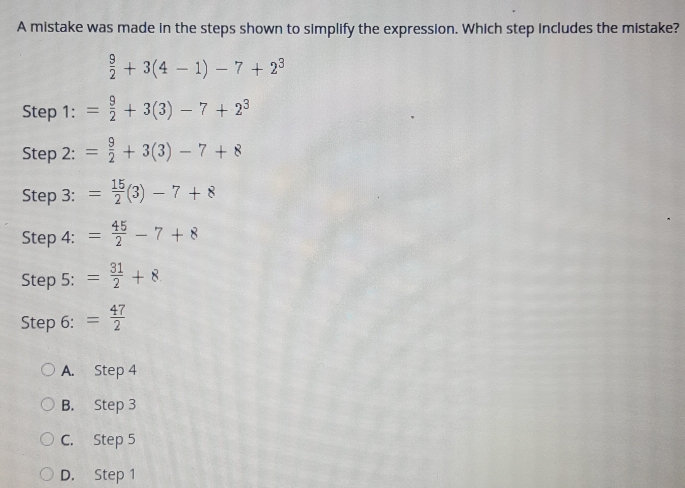 A mistake was made in the steps shown to simplify the expression. Which step Includes the mistake?
 9/2 +3(4-1)-7+2^3
Step 1:= 9/2 +3(3)-7+2^3
Step 2: = 9/2 +3(3)-7+8
Step 3: = 15/2 (3)-7+8
Step 4: = 45/2 -7+8
Step 5: = 31/2 +8
Step 6: = 47/2 
A. Step 4
B. Step 3
C. Step 5
D. Step 1