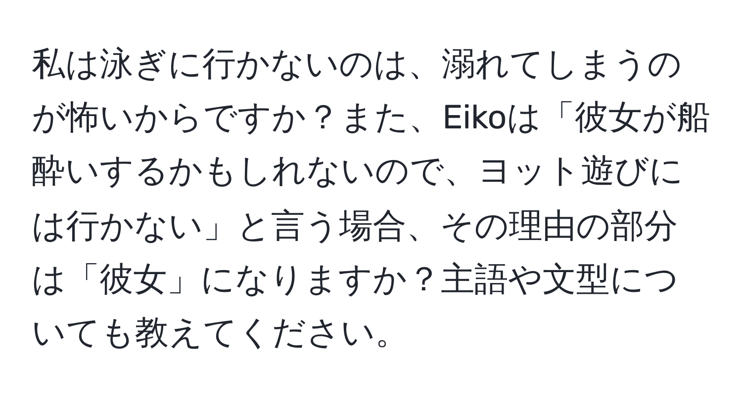 私は泳ぎに行かないのは、溺れてしまうのが怖いからですか？また、Eikoは「彼女が船酔いするかもしれないので、ヨット遊びには行かない」と言う場合、その理由の部分は「彼女」になりますか？主語や文型についても教えてください。