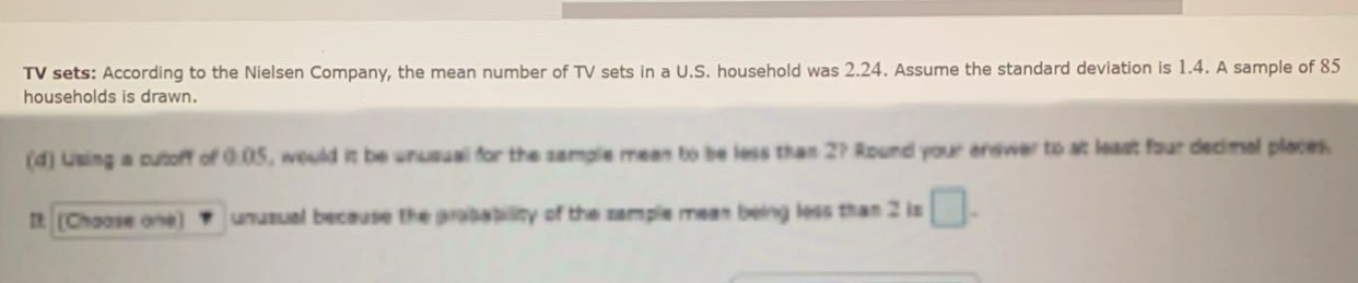 TV sets: According to the Nielsen Company, the mean number of TV sets in a U.S. household was 2.24. Assume the standard deviation is 1.4. A sample of 85
households is drawn. 
(d) Using a cutoff of 0.05, would it be unusuall for the sample meen to be less than 2? Round your enewer to at least four decimal places. 
It: [Chaase one) unusual because the propability of the sample meen being less than 2 is □ .