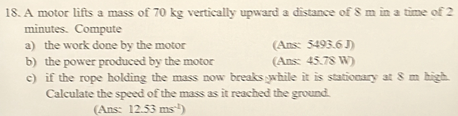 A motor lifts a mass of 70 kg vertically upward a distance of 8 m in a time of 2
minutes. Compute 
a) the work done by the motor (Ans: 5493.6 J) 
b) the power produced by the motor (Ans: 45.78 W) 
c) if the rope holding the mass now breaks while it is stationary at 8 m high. 
Calculate the speed of the mass as it reached the ground. 
(Ans: 12.53ms^(-1))