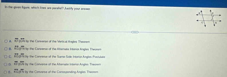 In the given figure, which lines are parallel? Justify your answer.
A. overleftrightarrow KFparallel overleftrightarrow GN by the Converse of the Vertical Angles Theorem
B. overline KGparallel overleftrightarrow FN by the Converse of the Alternate Interior Angles Theorem
C. overline KGparallel overline FN by the Converse of the Same-Side Interior Angles Postulate
D. overleftrightarrow KFparallel overleftrightarrow GN by the Converse of the Alternate Interior Angles Theorem
E. overleftrightarrow KGparallel overleftrightarrow FN by the Converse of the Corresponding Angles Theorem