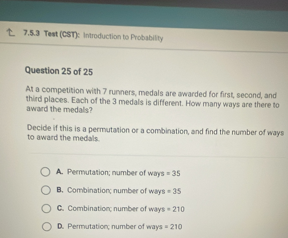 Test (CST): Introduction to Probability
Question 25 of 25
At a competition with 7 runners, medals are awarded for first, second, and
third places. Each of the 3 medals is different. How many ways are there to
award the medals?
Decide if this is a permutation or a combination, and find the number of ways
to award the medals.
A. Permutation; number of v sqrt(a) ys =35
B. Combination; number of W ay: s=35
C. Combination; number of wa V S =210
D. Permutation; number of ways=210