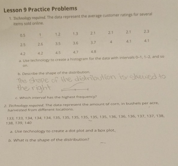 Lesson 9 Practice Problems 
1. Technology required. The data represent the average customer ratings for several 
items sold online. 
a. Use technology to create a histogram for the data with intervals 0-1, 
on. 
b. Describe the shape of the distribution. 
c. Which interval has the highest frequency? 
2. Technology required. The data represent the amount of corn, in bushels per acre, 
harvested from different locations.
133, 133, 134, 134, 134, 135, 135, 135, 135, 135, 135, 136, 136, 136, 137, 137, 138,
138, 139, 140
a. Use technology to create a dot plot and a box plot. 
b. What is the shape of the distribution?