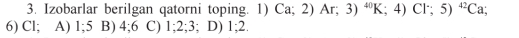 Izobarlar berilgan qatorni toping. 1) Ca;2) Ar; 3)^40K;4)Cl^-;5)^42Ca; 
6) Cl; A) 1; 5 B) 4; 6 C) 1; 2; 3; D) 1; 2.