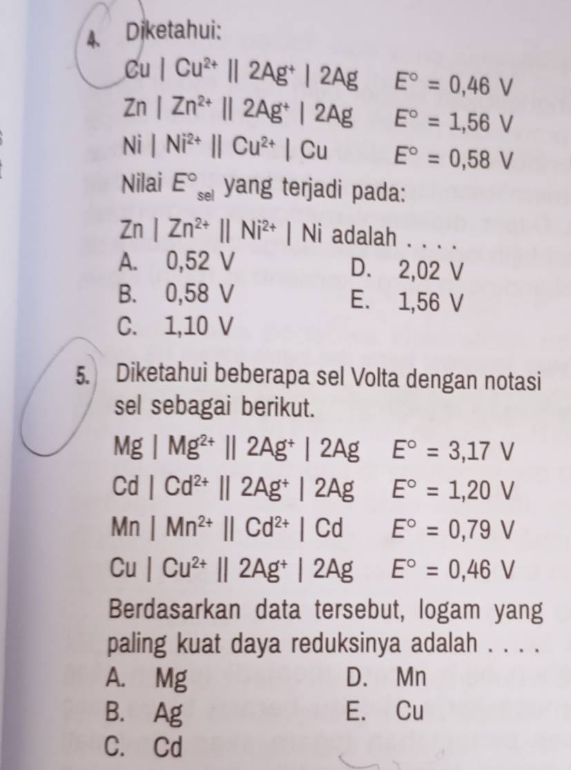 Diketahui:
Cu|Cu^(2+)||2Ag^+|2Ag E°=0,46V
Zn|Zn^(2+)||2Ag^+|2Ag E°=1,56V
N | |Ni^(2+)||Cu^(2+)|Cu E°=0,58V
Nilai E°_sel yang terjadi pada:
Zn |Zn^(2+)||Ni^(2+)|Ni adalah . . . .
A. 0,52 V D. 2,02 V
B. 0,58 V E. 1,56 V
C. 1,10 V
5. Diketahui beberapa sel Volta dengan notasi
sel sebagai berikut.
MgIMg^(2+)||2Ag^+|2Ag E°=3,17V
Cd|Cd^(2+)||2Ag^+|2Ag E°=1,20V
Mn|Mn^(2+)||Cd^(2+)|Cd°
E°=0,79V
Cu|Cu^(2+)||2Ag^+|2AgE°=0,46V
Berdasarkan data tersebut, logam yang
paling kuat daya reduksinya adalah . . . .
A. Mg D. Mn
B. Ag E. Cu
C. Cd
