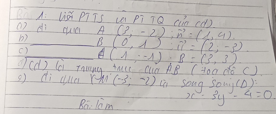 BàA: lià PTTs (a pī TQ cln cò) 
() dì cuic A (3;-2endpmatrix ; vector n=(1,4). 
b) 
_B (0,1):vector 11=(2,-3)
() 
_on (1,-1) : B=(3,3)
(d) (Ci Tawing tuse Cun AB (Hoa do () 
g di cla r An (-3,-2) ia song sonà(D): 
Ba: lam
x-3y-4=0